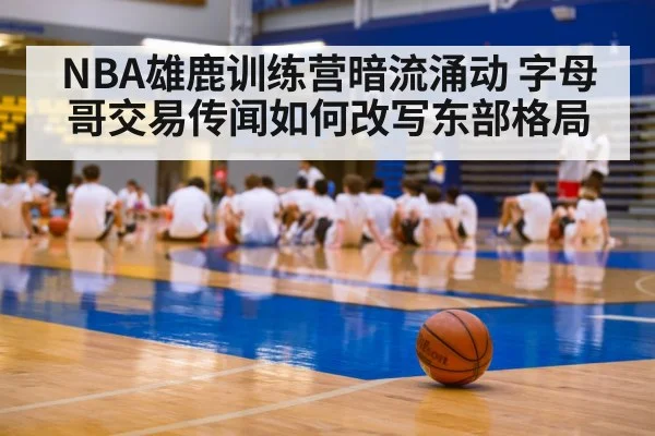 NBA雄鹿训练营暗流涌动 字母哥交易传闻如何改写东部格局